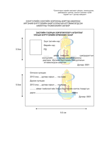 “Сонгогчдын нэрийн жагсаалт үйлдэх, танилцуулах,
давхардлыг шалгах, сонгогч шилжих тухай
журам”-ын 1 дүгээр хавсралт
СОНГУУЛИЙН ХЭСГИЙН ХОРООНЫ ДЭРГЭД АЖИЛЛАХ
ИРГЭНИЙ БҮРТГЭЛИЙН БАЙГУУЛЛАГЫН ИТГЭМЖЛЭГДСЭН
АЖИЛТНЫ ҮНЭМЛЭХИЙН ЗАГВАР
ЗАСГИЙН ГАЗРЫН ХЭРЭГЖҮҮЛЭГЧ АГЕНТЛАГ
УЛСЫН БҮРТГЭЛИЙН ЕРӨНХИЙ ГАЗАР
Эцэг /эх/-ийн нэр:
Өөрийн нэр:
5.5см РД:
.......... аймаг /нийслэл/, .......... сум/дүүрэг/-ын
сонгуулийн ......... дугаар хэсгийн хорооны
дэргэдэх Иргэний бүртгэлийн байгууллагын
итгэмжлэгдсэн ажилтан
Дугаар: 0001
Олгосон хугацаа:
2013 оны ... дугаар сарын ... –ны өдөр
Дуусах хугацаа:
5.5см 2013 оны ... дугаар сарын ... –ны өдөр
.......... аймаг /нийслэл/-ийн Улсын бүртгэлийн хэлтэс /газар/-ын
дарга ....................................... тамга
Дугаар: 0001
9.5 см
 