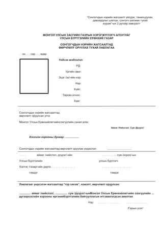 “Сонгогчдын нэрийн жагсаалт үйлдэх, танилцуулах,
давхардлыг шалгах, сонгогч шилжих тухай
журам”-ын 2 дугаар хавсралт
МОНГОЛ УЛСЫН ЗАСГИЙН ГАЗРЫН ХЭРЭГЖҮҮЛЭГЧ АГЕНТЛАГ
УЛСЫН БҮРТГЭЛИЙН ЕРӨНХИЙ ГАЗАР
СОНГОГЧДЫН НЭРИЙН ЖАГСААЛТАД
ӨӨРЧЛӨЛТ ОРУУЛАХ ТУХАЙ ЛАВЛАГАА
. . он . . . сар . . . өдөр
Үндсэн мэдээлэл:
РД:
Ургийн овог:
Эцэг /эх/-ийн нэр:
Нэр:
Хүйс:
Төрсөн огноо:
Хаяг:
Сонгогчдын нэрийн жагсаалтад
өөрчлөлт оруулсан утга:
Монгол Улсын Ерөнхийлөгчийнсонгуулийн санал өгөх:
Хэсгийн хорооны дугаар: ..................
Сонгогчдын нэрийн жагсаалтад өөрчлөлт оруулах үндэслэл: ................................
. . . . . аймаг /нийслэл, дүүрэг/-ийн . . . . . . . . . . сум /хороо/-ын
Улсын бүртгэлийн улсын бүртгэгч
Хэлтэс /газар/-ийн дарга . . . . . . . . . . . . . . . . . . . . . . . . . . . . . . . . . . . .
тэмдэг тэмдэг
Лавлагааг үндсэлэн жагсаалтад “түр хасав”, нэмэлт, өөрчлөлт оруулсан:
............... аймаг /нийслэл/, ................ сум /дүүрэг/-ынМонгол Улсын Ерөнхийлөгчийн сонгуулийн ...
дугаархэсгийн хорооны иргэнийбүртгэлийн байгууллагын итгэмжлэгдсэн ажилтан
Нэр: . . . . . . . . . . . . . . . . . . . . . . . . . . . . .
/Гарын үсэг/
Аймаг /Нийслэл/, Сум /Дүүрэг/
 