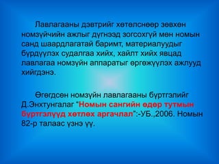 Лавлагааны дэвтрийг хөтөлснөөр зөвхөн
номзүйчийн ажлыг дүгнээд зогсохгүй мөн номын
санд шаардлагатай баримт, материалуудыг
бүрдүүлэх судалгаа хийх, хайлт хийх явцад
лавлагаа номзүйн аппаратыг өргөжүүлэх ажлууд
хийгдэнэ.

    Өгөгдсөн номзүйн лавлагааны бүртгэлийг
Д.Энхтунгалаг “Номын сангийн өдөр тутмын
бүртгэлүүд хөтлөх аргачлал”:-УБ.,2006. Номын
82-р талаас үзнэ үү.
 