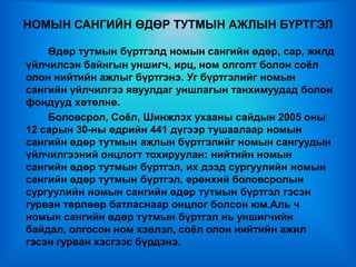 НОМЫН САНГИЙН ӨДӨР ТУТМЫН АЖЛЫН БҮРТГЭЛ

    Өдөр тутмын бүртгэлд номын сангийн өдөр, сар, жилд
үйлчилсэн байнгын уншигч, ирц, ном олголт болон соѐл
олон нийтийн ажлыг бүртгэнэ. Уг бүртгэлийг номын
сангийн үйлчилгээ явуулдаг уншлагын танхимуудад болон
фондууд хөтөлнө.
    Боловсрол, Соѐл, Шинжлэх ухааны сайдын 2005 оны
12 сарын 30-ны өдрийн 441 дүгээр тушаалаар номын
сангийн өдөр тутмын ажлын бүртгэлийг номын сангуудын
үйлчилгээний онцлогт тохируулан: нийтийн номын
сангийн өдөр тутмын бүртгэл, их дээд сургуулийн номын
сангийн өдөр тутмын бүртгэл, ерөнхий боловсролын
сургуулийн номын сангийн өдөр тутмын бүртгэл гэсэн
гурван төрлөөр батласнаар онцлог болсон юм.Аль ч
номын сангийн өдөр тутмын бүртгэл нь уншигчийн
байдал, олгосон ном хэвлэл, соѐл олон нийтийн ажил
гэсэн гурван хэсгээс бүрдэнэ.
 
