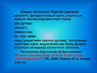 Номын татгалзлыг бүртгэх дэвтрийг
    каталогч, фондын номын санч, уншлагын
    номын санчид өөрсдөө нээн түүнд:
-   дэс дугаар;
-   зохиогч,
-   номын нэр;
-   он, сар, өдөр;
-   хэнд /уншигчийн картын дугаар/; татгалзлын
    шалтгаан зэрэг асуулгатайгаар буюу доорхи
    үзүүлсэн загвараар хүснэгтлэн хөтөлнө.
        Татгалзлын бүртгэлийг Д.Энхтунгалаг
    “Номын сангийн өдөр тутмын бүртгэлүүд
    хөтлөх аргачлал”:-УБ.,2006. Номын 81-р талаас
    үзнэ үү.
 