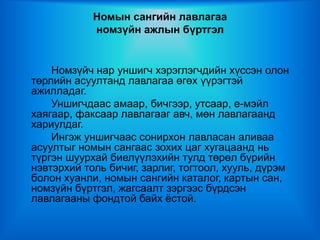 Номын сангийн лавлагаа
            номзүйн ажлын бүртгэл


    Номзүйч нар уншигч хэрэглэгчдийн хүссэн олон
төрлийн асуултанд лавлагаа өгөх үүрэгтэй
ажилладаг.
    Уншигчдаас амаар, бичгээр, утсаар, е-мэйл
хаягаар, факсаар лавлагааг авч, мөн лавлагаанд
хариулдаг.
    Ингэж уншигчаас сонирхон лавласан аливаа
асуултыг номын сангаас зохих цаг хугацаанд нь
түргэн шуурхай биелүүлэхийн тулд төрөл бүрийн
нэвтэрхий толь бичиг, зарлиг, тогтоол, хууль, дүрэм
болон хуанли, номын сангийн каталог, картын сан,
номзүйн бүртгэл, жагсаалт зэргээс бүрдсэн
лавлагааны фондтой байх ёстой.
 