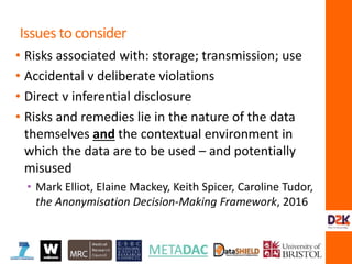 • Risks associated with: storage; transmission; use
• Accidental v deliberate violations
• Direct v inferential disclosure
• Risks and remedies lie in the nature of the data
themselves and the contextual environment in
which the data are to be used – and potentially
misused
• Mark Elliot, Elaine Mackey, Keith Spicer, Caroline Tudor,
the Anonymisation Decision-Making Framework, 2016
Issues to consider
 