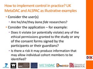 • Consider the user(s)
• Are he/she/they bona fide researchers?
• Consider the application – for example:
• Does it violate (or potentially violate) any of the
ethical permissions granted to the study or any
of the consent forms signed by the
participants or their guardians?
• Is there a risk it may produce information that
may allow individual cohort members to be
identified?
How to implement control in practice? UK
MetaDAC and ALSPAC as illustrative examples
 