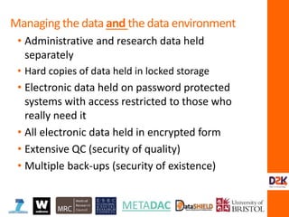 • Administrative and research data held
separately
• Hard copies of data held in locked storage
• Electronic data held on password protected
systems with access restricted to those who
really need it
• All electronic data held in encrypted form
• Extensive QC (security of quality)
• Multiple back-ups (security of existence)
Managing the data and the data environment
 