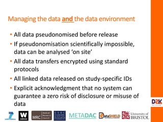 • All data pseudonomised before release
• If pseudonomisation scientifically impossible,
data can be analysed ‘on site’
• All data transfers encrypted using standard
protocols
• All linked data released on study-specific IDs
• Explicit acknowledgment that no system can
guarantee a zero risk of disclosure or misuse of
data
Managing the data and the data environment
 