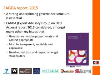 • A strong underpinning governance structure
is essential.
• EAGDA (Expert Advisory Group on Data
Access) report 2015 considered, amongst
many other key issues that:
EAGDA report, 2015
• Governance must be proportionate and
context appropriate
• Must be transparent, auditable and
appealable
• Need mutual trust and respect amongst
stakeholders
 