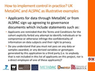 • Applicants for data through MetaDAC or from
ALSPAC sign up agreeing to governance
documents which include statements such as:
• Applicants are reminded that the Terms and Conditions for the
cohort explicitly forbid any attempt to identify individuals or to
compromise or otherwise infringe the confidentiality of
information on data subjects and their right to privacy.
• Do you understand that you must not pass on any data or
samples awarded, or any derived variables or genotypes
generated by this application to a third party (i.e. to anybody
that is not included in this list of applicants on this project, nor is
a direct employee of one of these applicants)?
How to implement control in practice? UK
MetaDAC and ALSPAC as illustrative examples
 