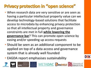 • When research data are very sensitive or are seen as
having a particular intellectual property value can we
develop technology-based solutions that facilitate
access to microdata by enhancing privacy protection
so that all intellectual property and governance
constraints are met in full while lowering the
governance bar? This can promote open science by
easing and/or speeding up access requests
• Should be seen as an additional component to be
applied on top of a data access and governance
system that is already well founded
• EAGDA report emphasises sustainability
Privacy protection in “open science”
 