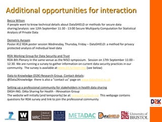 Becca Wilson
If people want to know technical details about DataSHIELD or methods for secure data
sharing/analysis: see 12th September 11:30 - 13:00 Secure Multiparty Computation for Statistical
Analysis of Private Data
Demetris Avraam
Poster #12 RDA poster session Wednesday, Thursday, Friday – DataSHIELD: a method for privacy
protected analysis of individual level data
RDA Working Group for Data Security and Trust
RDA 8th Plenary in the same venue as the NISO symposium. Session on 17th September 11:00 -
12:30. We are running a survey to gather information on current data security practices in our
community. The survey is available at www.bit.ly/dash-ing (see below)
Data to Knowledge (D2K) Research Group. Contact details:
@Data2Knowledge there is also a "contact us" page on www.datashield.ac.uk
Setting up a professional community for stakeholders in health data sharing
DASH-ING: DAta Sharing for Health - INnovation Group
The website will initially (and temporarily) be at: www.bit.ly/dash-ing This webpage contains
questions for RDA survey and link to join the professional community
Additional opportunities for interaction
 