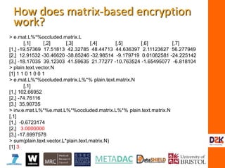 > e.mat.L%*%occluded.matrix.L
[,1] [,2] [,3] [,4] [,5] [,6] [,7]
[1,] -19.57369 17.51813 42.32785 48.44713 44.636397 2.11123627 56.277949
[2,] 12.91532 -30.46620 -38.85246 -32.98514 -9.179719 0.01082581 -24.225142
[3,] -18.17035 39.12303 41.59635 21.77277 -10.763524 -1.65495077 -6.818104
> plain.text.vector.N
[1] 1 1 0 1 0 0 1
> e.mat.L%*%occluded.matrix.L%*% plain.text.matrix.N
[,1]
[1,] 102.66952
[2,] -74.76116
[3,] 35.90735
> inv.e.mat.L%*%e.mat.L%*%occluded.matrix.L%*% plain.text.matrix.N
[,1]
[1,] -0.6723174
[2,] 3.0000000
[3,] -17.6997578
> sum(plain.text.vector.L*plain.text.matrix.N)
[1] 3
How does matrix-based encryption
work?
 