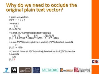 > plain.text.vector.L
[1] 0 1 1 1 0 0 1
> e.mat.1
[,1]
[1,] 7.13763
> e.mat.1%*%t(matrix(plain.text.vector.L))
[,1] [,2] [,3] [,4] [,5] [,6][,7]
[1,] 0 7.13763 7.13763 7.13763 0 0 7.13763
>e.mat.1%*%t(matrix(plain.text.vector.L))%*%plain.text.matrix.N
[,1]
[1,] 21.41289
>(1/e.mat.1)*e.mat.1%*%t(matrix(plain.text.vector.L))%*%plain.tex
t.matrix.N
[,1]
[1,] 3
Why do we need to occlude the
original plain text vector?
 