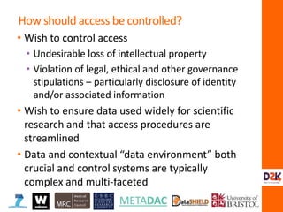 • Wish to control access
• Undesirable loss of intellectual property
• Violation of legal, ethical and other governance
stipulations – particularly disclosure of identity
and/or associated information
• Wish to ensure data used widely for scientific
research and that access procedures are
streamlined
• Data and contextual “data environment” both
crucial and control systems are typically
complex and multi-faceted
How should access be controlled?
 