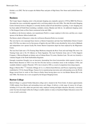 Burton upon Trent                                                                                                            5


    October, as in 2002. The fair occupies the Market Place and parts of High Street, New Street and Lichfield Street for
    two days.


    Business
    The Cooper Square shopping centre is the principal shopping area originally opened in 1970 by HRH The Princess
    Alexandra but since considerably upgraded with a roof being added in the mid 1990s. The older Riverside Shopping
    Centre (formerly known as Bargates) is currently derelict,sealed off and demolition is pending. A new shopping area
    has been added off Guild Street including a multiplex cinema, Matalan and Aldi etc. An additional shopping centre
    is The Octagon Centre on New Street constructed in the mid 1980s.
    In addition to the brewery industry, tyre manufacturer Pirelli is a major employer in the town, and they are a major
    sponsor of the Burton Albion football club.
    The Burton suburb of Branston is where the well-known Branston Pickle was invented.
    The town had its own municipal buses known as Burton Corporation and later East Staffordshire District Council
    after 1974.This was taken over by Stevensons of Spath in the mid 1980s in turn absorbed by Arriva.Arriva Midlands
    and independents now operate locally.The former Burton Corporation depot has been replaced by the Magistrates
    Courts.
    The local Sea Cadet unit is TS (Training Ship) Modwena alongside the River Trent and road bridge.The town's Air
    Training Corps unit is No 351 (Burton on Trent) Squadron. The local Territorial Army unit is F (Fire Support)
    Company, 4 Mercian Brigade an infantry unit at Coltman House TA centre, Hawkins Lane. The unit was formerly a
    volunteer brigade of the North Staffordshire Regiment.
    Eatoughs (sometimes Etoughs) was an innovative shoemaking firm from Leicestershire which opened a factory in
    Burton Road, Branston in 1920. It was the first UK shoe factory to introduce music in the workplace (1936), and
    washable children’s sandals (‘Plastisha’ 1957), but it closed in 1989 as a result of competition from cheap imports.
    Briggs of Burton PLC [13] (formerly S.Briggs & Co.) is a Burton-based Brewery and Process engineering company
    established in 1732 by Samuel Briggs. Famous for its manufacturing innovation and craftsmanship across the World,
    Briggs moved from its works in New Street to Derby Street having taken over its rival Robert Morton DG in the
    mid-1980s. The former site is now occupied by the Octagon Shopping Centre.


    Burton College
    Burton College is a general Further Education college and is situated in the Town Centre. It attracts approximately
    13,000 students from Burton and surrounding towns and villages. It delivers a wide range of courses for all ages,
    including 14-19 year olds, adults into part-time study, employer training and higher education. Recently a 'university
    centre' has been developed within the College to enable students to study on franchised Higher Education courses but
    is not, in itself a university.
 