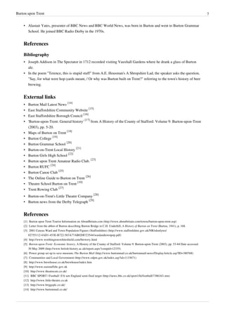 Burton upon Trent                                                                                                                                7


    • Alastair Yates, presenter of BBC News and BBC World News, was born in Burton and went to Burton Grammar
      School. He joined BBC Radio Derby in the 1970s.


    References

    Bibliography
    • Joseph Addison in The Spectator in 1712 recorded visiting Vauxhall Gardens where he drank a glass of Burton
      ale.
    • In the poem "Terence, this is stupid stuff" from A.E. Housman's A Shropshire Lad, the speaker asks the question,
      "Say, for what were hop-yards meant, / Or why was Burton built on Trent?" referring to the town's history of beer
      brewing.


    External links
    • Burton Mail Latest News [14]
    • East Staffordshire Community Website [15]
    • East Staffordshire Borough Council [16]
    • 'Burton-upon-Trent: General history' [17] from A History of the County of Stafford: Volume 9: Burton-upon-Trent
      (2003), pp. 5-20.
    • Maps of Burton on Trent [18]
    • Burton College [19]
    • Burton Grammar School [20]
    • Burton-on-Trent Local History [21]
    • Burton Girls High School [22]
    • Burton upon Trent Amateur Radio Club. [23]
    • Burton RUFC [24]
    • Burton Canoe Club [25]
    • The Online Guide to Burton on Trent [26]
    • Theatre School Burton on Trent [10]
    • Trent Rowing Club [27]
    • Burton-on-Trent's Little Theatre Company [28]
    • Burton news from the Derby Telegraph [29]


    References
    [1] Burton upon Trent Tourist Information on AboutBritain.com (http:/ / www. aboutbritain. com/ towns/ burton-upon-trent. asp)
    [2] Letter from the abbot of Burton describing Burton Bridge in C.H. Underhill, A History of Burton on Trent (Burton, 1941), p. 168.
    [3] 2001 Census Ward and Town Population Figures (Staffordshire) (http:/ / www. staffordshire. gov. uk/ NR/ rdonlyres/
        02755112-4AD1-453E-B722-583A77AB020F/ 23544/ wardandtownpop. pdf)
    [4] http:/ / www. worthingtonswhiteshield. com/ brewery. html
    [5] Burton-upon-Trent: Economic history, A History of the County of Stafford: Volume 9: Burton-upon-Trent (2003), pp. 53-84 Date accessed:
        30 May 2009 (http:/ / www. british-history. ac. uk/ report. aspx?compid=12335)
    [6] Power group set up to save museum; The Burton Mail (http:/ / www. burtonmail. co. uk/ burtonmail-news/ DisplayArticle. asp?ID=380768)
    [7] Communities and Local Government (http:/ / www. odpm. gov. uk/ index. asp?id=1133671)
    [8] http:/ / www. brewhouse. co. uk/ brewhouse/ index. htm
    [9] http:/ / www. eaststaffsbc. gov. uk
    [10] http:/ / www. theatrecats. co. uk/
    [11] BBC SPORT | Football | FA sets England semi-final target (http:/ / news. bbc. co. uk/ sport1/ hi/ football/ 7386163. stm)
    [12] http:/ / www. little-theatre. co. uk
    [13] http:/ / www. briggsplc. co. uk/
    [14] http:/ / www. burtonmail. co. uk/
 