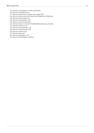 Burton upon Trent                                                                               8

    [15]   http:/ / www. yourhomepagein. co. uk/ East_Staffordshire
    [16]   http:/ / www. eaststaffsbc. gov. uk/
    [17]   http:/ / www. british-history. ac. uk/ report. aspx?compid=12328
    [18]   http:/ / www. burton-on-trent. org/ 1-History/ Local%20Maps/ Local%20Maps. htm
    [19]   http:/ / www. burton-college. ac. uk
    [20]   http:/ / www. burtongrammar. co. uk/
    [21]   http:/ / www. burton-on-trent. org. uk/
    [22]   http:/ / www. burton-on-trent. org/ 7-Links/ High%20School/ girls_high_school. htm
    [23]   http:/ / www. burtonarc. co. uk/
    [24]   http:/ / www. burtonrugbyclub. co. uk/
    [25]   http:/ / www. burtoncanoeclub. co. uk/
    [26]   http:/ / www. inburton. co. uk/
    [27]   http:/ / www. trentrc. org/
    [28]   http:/ / www. little-theatre. co. uk/
    [29]   http:/ / www. thisisderbyshire. co. uk/ burton
 