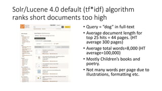 Solr/Lucene 4.0 default (tf*idf) algorithm
ranks short documents too high
• Query = “dog” in full-text
• Average document length for
top 25 hits = 44 pages. (HT
average 300 pages)
• Average total words=8,000 (HT
average=100,000)
• Mostly Children’s books and
poetry.
• Not many words per page due to
illustrations, formatting etc.
 