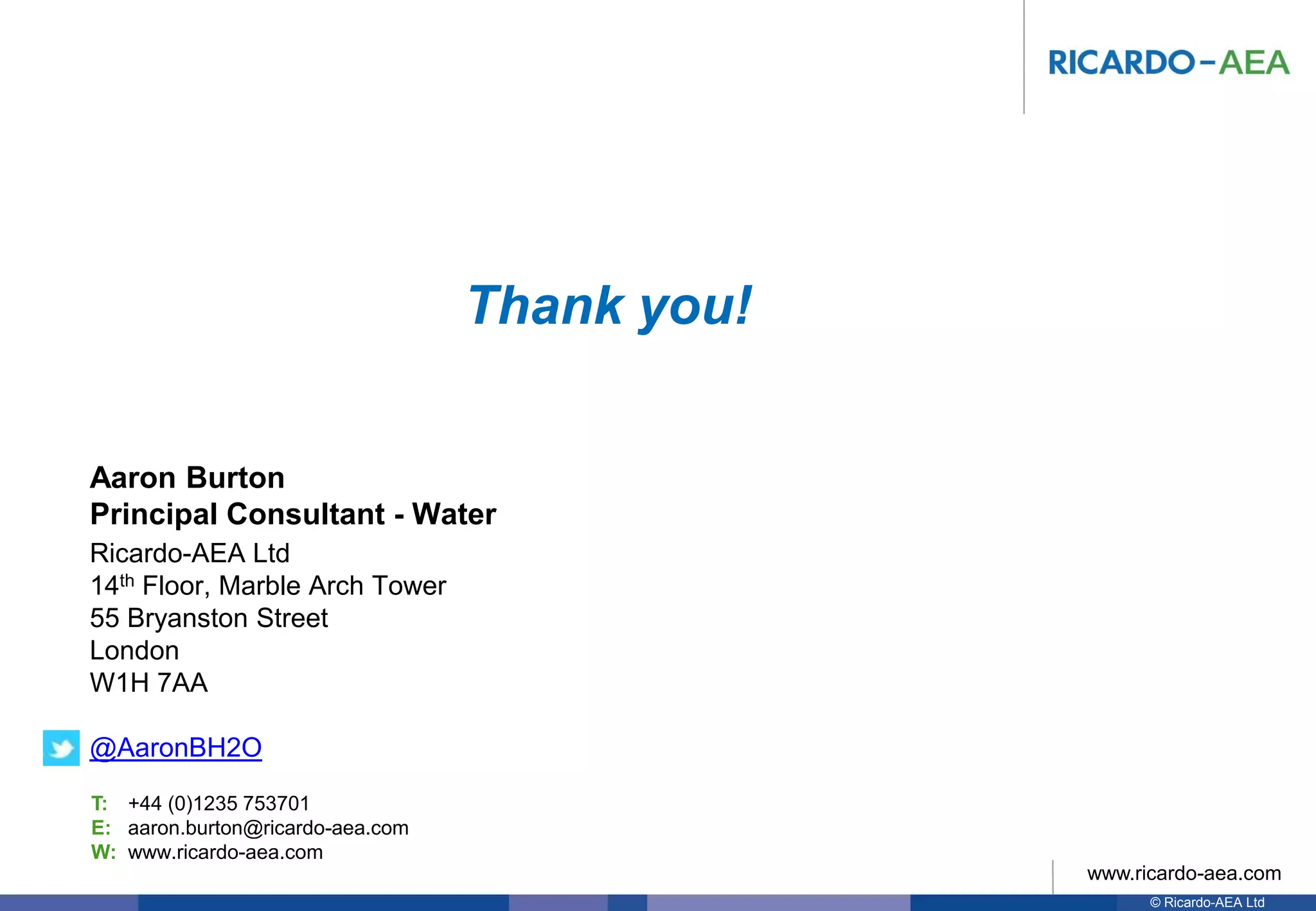 © Ricardo-AEA Ltd
www.ricardo-aea.com
T:
E:
W:
Ricardo-AEA Ltd
14th Floor, Marble Arch Tower
55 Bryanston Street
London
W1H 7AA
@AaronBH2O
Aaron Burton
Principal Consultant - Water
+44 (0)1235 753701
aaron.burton@ricardo-aea.com
www.ricardo-aea.com
Thank you!
 