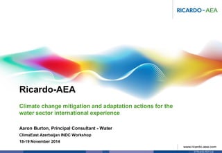 Ricardo-AEA
© Ricardo-AEA Ltd
www.ricardo-aea.com
Aaron Burton, Principal Consultant - Water
ClimaEast Azerbaijan INDC Workshop
18-19 November 2014
Climate change mitigation and adaptation actions for the
water sector international experience
 