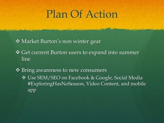 Plan Of Action
 Market Burton’s non winter gear
 Get current Burton users to expand into summer
line
 Bring awareness to new consumers
 Use SEM/SEO on Facebook & Google, Social Media
#ExploringHasNoSeason, Video Content, and mobile
app
 