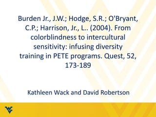 Burden Jr., J.W.; Hodge, S.R.; O'Bryant,
C.P.; Harrison, Jr., L.. (2004). From
colorblindness to intercultural
sensitivity: infusing diversity
training in PETE programs. Quest, 52,
173-189
Kathleen Wack and David Robertson
 