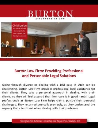 Burton Law Firm: Providing Professional
and Personable Legal Solutions
Going through divorce or dealing with a DUI case in Utah can be
challenging. Burton Law Firm provides professional legal assistance for
their clients. They take a personal approach in dealing with their
clients, so they will feel assured that their case is in good hands. Legal
professionals at Burton Law Firm helps clients pursue their personal
challenges. They return phone calls promptly, as they understand the
urgency that clients feel when dealing with their problems.
 