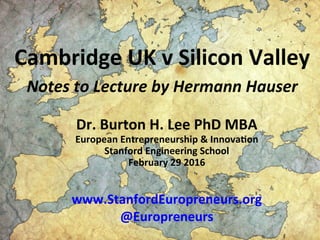 Cambridge	
  UK	
  v	
  Silicon	
  Valley	
  	
  
Notes	
  to	
  Lecture	
  by	
  Hermann	
  Hauser	
  
	
   	
  
Dr.	
  Burton	
  H.	
  Lee	
  PhD	
  MBA	
  
European	
  Entrepreneurship	
  &	
  InnovaEon	
  
Stanford	
  Engineering	
  School	
  
February	
  29	
  2016	
  
	
  
	
  
www.StanfordEuropreneurs.org	
  
@Europreneurs	
  
 