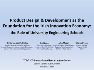 Product Design & Development as the
  Foundation for the Irish Innovation Economy:
              the Role of University Engineering Schools

        Dr. Burton Lee PhD MBA                            Ian Quinn                 John Mugan                Ciaran Dynes
     Member, National Innovation Taskforce            Chairman and Founder Project Manager, Design Services   Product Manager
Lecturer, European Entrepreneurship & Innovation    Creganna-Tactx Medical Ltd. Creganna-Tactx Medical Ltd.    Progress (IONA)
    Stanford University, School of Engineering        Parkmore West, Galway       Parkmore West, Galway            Dublin




                                 TCD/UCD Innovation Alliance Lecture Series
                                                   Science Gallery, Dublin, Ireland
                                                          January 27 2010
 