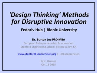 'Design	
  Thinking'	
  Methods	
  
for	
  Disrup4ve	
  Innova4on	
  
	
  
Fedoriv	
  Hub	
  |	
  Bionic	
  University	
  
Dr.	
  Burton	
  Lee	
  PhD	
  MBA	
  
European	
  Entrepreneurship	
  &	
  Innova1on	
  
Stanford	
  Engineering	
  School,	
  Silicon	
  Valley,	
  CA	
  
	
  
www.StanfordEuropreneurs.org	
  ||	
  @Europreneurs	
  
	
  
Kyiv,	
  Ukraine	
  
Oct	
  13	
  2015	
  
 