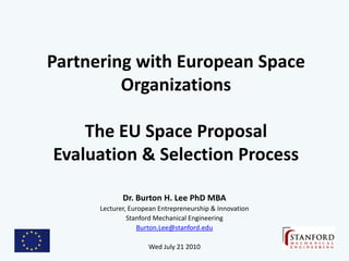Partnering with European Space
         Organizations

    The EU Space Proposal
Evaluation & Selection Process

             Dr. Burton H. Lee PhD MBA
      Lecturer, European Entrepreneurship & Innovation
               Stanford Mechanical Engineering
                   Burton.Lee@stanford.edu

                     Wed July 21 2010
 