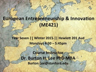 European	
  Entrepreneurship	
  &	
  Innova1on	
  
(ME421)	
  
Year	
  Seven	
  ||	
  Winter	
  2015	
  ||	
  HewleA	
  201	
  Aud	
  
Mondays	
  4:30	
  –	
  5:45pm	
  
	
  
Course	
  Instructor	
  
Dr.	
  Burton	
  H.	
  Lee	
  PhD	
  MBA	
  
Burton.Lee@stanford.edu	
  
 