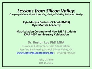 Lessons	
  from	
  Silicon	
  Valley:	
  
Company	
  Culture,	
  Growth	
  Hacking,	
  Design	
  Thinking	
  &	
  Product	
  Design	
  
	
  
	
  
	
  
Kyiv-­‐Mohyla	
  Business	
  School	
  (KMBS)	
  
Kyiv-­‐Mohyla	
  Academy	
  
	
  
Matricula:on	
  Ceremony	
  of	
  New	
  MBA	
  Students	
  	
  
KMA	
  400th	
  Anniversary	
  Celebra:on	
  
Dr.	
  Burton	
  Lee	
  PhD	
  MBA	
  
European	
  Entrepreneurship	
  &	
  Innova1on	
  
Stanford	
  Engineering	
  School,	
  Silicon	
  Valley,	
  CA	
  
www.StanfordEuropreneurs.org	
  ||	
  @Europreneurs	
  
	
  
Kyiv,	
  Ukraine	
  
Oct	
  15	
  2015	
  
 