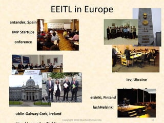 EEITL in Europe Dublin-Galway-Cork, Ireland National Innovation Taskforce Kiev, Ukraine Coaching Startup Teams Copyright 2010 Stanford University Helsinki, Finland SlushHelsinki Santander, Spain UIMP Startups Conference 