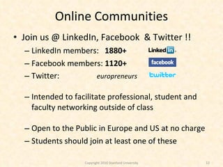 Online Communities Join us @ LinkedIn, Facebook  & Twitter !! LinkedIn members:  1880+ Facebook members:  1120+ Twitter:  europreneurs Intended to facilitate professional, student and faculty networking outside of class Open to the Public in Europe and US at no charge Students should join at least one of these Copyright 2010 Stanford University 