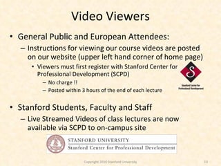 Video Viewers General Public and European Attendees: Instructions for viewing our course videos are posted on our website (upper left hand corner of home page) Viewers must first register with Stanford Center for Professional Development (SCPD) No charge !! Posted within 3 hours of the end of each lecture Stanford Students, Faculty and Staff Live Streamed Videos of class lectures are now available via SCPD to on-campus site Copyright 2010 Stanford University 