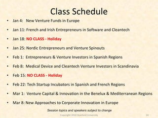 Class Schedule Jan 4:  New Venture Funds in Europe Jan 11: French and Irish Entrepreneurs in Software and Cleantech Jan 18:  NO CLASS - Holiday Jan 25:  Nordic Entrepreneurs and Venture Spinouts Feb 1:  Entrepreneurs & Venture Investors in Spanish Regions Feb 8:  Medical Device and Cleantech Venture Investors in Scandinavia Feb 15:  NO CLASS - Holiday Feb 22: Tech Startup Incubators in Spanish and French Regions Mar 1:  Venture Capital & Innovation in the Benelux & Mediterranean Regions Mar 8: New Approaches to Corporate Innovation in Europe Session topics and speakers subject to change Copyright 2010 Stanford University 