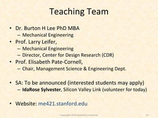 Teaching Team Dr. Burton H Lee PhD MBA Mechanical Engineering Prof. Larry Leifer,  Mechanical Engineering Director, Center for Design Research (CDR) Prof. Elisabeth Pate-Cornell,  Chair, Management Science & Engineering Dept. SA: To be announced (interested students may apply) IdaRose Sylvester , Silicon Valley Link (volunteer for today) Website:  me421.stanford.edu Copyright 2010 Stanford University 