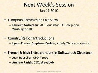 Next Week’s Session Jan 11 2010 European Commission Overview Laurent Bochereau ; S&T Counselor, EC Delegation, Washington DC Country/Region Introductions Lyon - France :  Stephane Barbier , Aderly/OnlyLyon Agency French & Irish Entrepreneurs in Software & Cleantech Jean Rauscher ; CEO,  Yseop Andrew Parish ; CEO,  Wavebob Copyright 2010 Stanford University 