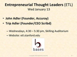 Entrepreneurial Thought Leaders  (ETL) Wed January 13 John Adler (Founder, Accuray)  Trip Adler (Founder/CEO Scribd) Wednesdays, 4:30 – 5:30 pm, Skilling Auditorium Website: etl.stanford.edu Copyright 2010 Stanford University 