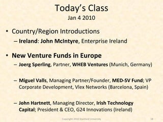 Today’s Class Jan 4 2010 Country/Region Introductions Ireland :  John McIntyre , Enterprise Ireland New Venture Funds in Europe Joerg Sperling , Partner,  WHEB Ventures  (Munich, Germany) Miguel Valls , Managing Partner/Founder,  MED-SV Fund ; VP Corporate Development, Vlex Networks (Barcelona, Spain) John Hartnett , Managing Director,  Irish Technology Capital ; President & CEO, G24 Innovations (Ireland) Copyright 2010 Stanford University 