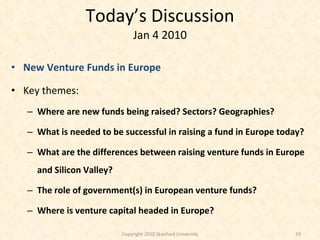 Today’s Discussion Jan 4 2010 New Venture Funds in Europe Key themes:  Where are new funds being raised? Sectors? Geographies? What is needed to be successful in raising a fund in Europe today? What are the differences between raising venture funds in Europe and Silicon Valley? The role of government(s) in European venture funds? Where is venture capital headed in Europe? Copyright 2010 Stanford University 