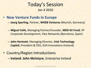 Today’s Session Jan 4 2010 New Venture Funds in Europe Joerg Sperling , Partner,  WHEB Ventures  (Munich, Germany) Miguel Valls , Managing Partner/Founder,  MED-SV Fund ; VP Corporate Development, Vlex Networks (Barcelona, Spain) John Hartnett , Managing Director,  Irish Technology Capital ; President & CEO, G24 Innovations (Ireland) Country/Region Introductions Ireland :  John McIntyre , Enterprise Ireland Copyright 2010 Stanford University 