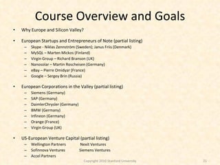 Course Overview and Goals Why Europe and Silicon Valley? European Startups and Entrepreneurs of Note (partial listing) Skype -  Niklas Zennström (Sweden); Janus Friis (Denmark) MySQL – Marten Mickos (Finland) Virgin Group – Richard Branson (UK) Nanosolar – Martin Roscheisen (Germany) eBay – Pierre Omidyar (France) Google – Sergey Brin (Russia) European Corporations in the Valley (partial listing) Siemens (Germany) SAP (Germany) DaimlerChrysler (Germany) BMW (Germany) Infineon (Germany) Orange (France) Virgin Group (UK) US-European Venture Capital (partial listing) Wellington Partners  Nexit Ventures Sofinnova Ventures Siemens Ventures Accel Partners Copyright 2010 Stanford University 