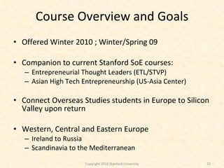 Course Overview and Goals Offered Winter 2010 ; Winter/Spring 09  Companion to current Stanford SoE courses: Entrepreneurial Thought Leaders (ETL/STVP) Asian High Tech Entrepreneurship (US-Asia Center) Connect Overseas Studies students in Europe to Silicon Valley upon return Western, Central and Eastern Europe Ireland to Russia Scandinavia to the Mediterranean Copyright 2010 Stanford University 