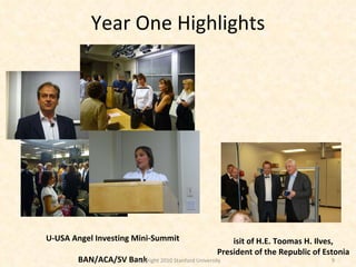 Year One Highlights EU-USA Angel Investing Mini-Summit EBAN/ACA/SV Bank Copyright 2010 Stanford University Visit of H.E. Toomas H. Ilves, President of the Republic of Estonia 