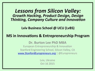 Lessons	
  from	
  Silicon	
  Valley:	
  
Growth	
  Hacking,	
  Product	
  Design,	
  Design	
  
Thinking,	
  Company	
  Culture	
  and	
  InnovaCon	
  
	
  
	
  
Lviv	
  Business	
  School	
  @	
  UCU	
  (LvBS)	
  
	
  
MS	
  in	
  Innova7ons	
  &	
  Entrepreneurship	
  Program	
  
Dr.	
  Burton	
  Lee	
  PhD	
  MBA	
  
European	
  Entrepreneurship	
  &	
  Innova1on	
  
Stanford	
  Engineering	
  School,	
  Silicon	
  Valley,	
  CA	
  
www.StanfordEuropreneurs.org	
  |	
  @Europreneurs	
  
	
  
Lviv,	
  Ukraine	
  
Oct	
  16	
  2015	
  
 