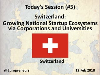 Today’s Session (#5)
Switzerland:
Growing National Startup Ecosystems
via Corporations and Universities
@Europreneurs
Switzerland
12 Feb 2018
 