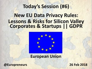Today’s Session (#6)
New EU Data Privacy Rules:
Lessons & Risks for Silicon Valley
Corporates & Startups || GDPR
@Europreneurs
European Union
26 Feb 2018
 