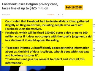 • Court ruled that Facebook had to delete all data it had gathered
illegally on Belgian citizens, including people who were not
Facebook users themselves.
• Facebook, which will be fined 250,000 euros a day or up to 100
million euros if it does not comply with the court’s judgment, said
in a statement it would appeal the ruling.
•
• “Facebook informs us insufficiently about gathering information
about us, the kind of data it collects, what it does with that data
and how long it stores it”.
• “It also does not gain our consent to collect and store all this
information”.
Feb 16 2018
 