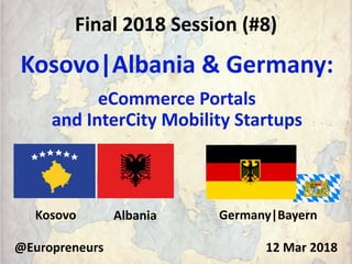 Final 2018 Session (#8)
Kosovo|Albania & Germany:
eCommerce Portals
and InterCity Mobility Startups
@Europreneurs 12 Mar 2018
Kosovo Albania Germany|Bayern
 